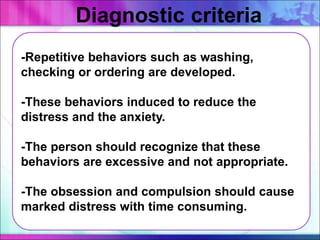 -Repetitive behaviors such as washing,
checking or ordering are developed.
-These behaviors induced to reduce the
distress and the anxiety.
-The person should recognize that these
behaviors are excessive and not appropriate.
-The obsession and compulsion should cause
marked distress with time consuming.
Diagnostic criteria
 