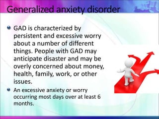 Generalized anxiety disorder
GAD is characterized by
persistent and excessive worry
about a number of different
things. People with GAD may
anticipate disaster and may be
overly concerned about money,
health, family, work, or other
issues.
An excessive anxiety or worry
occurring most days over at least 6
months.
 