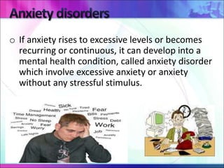 o If anxiety rises to excessive levels or becomes
recurring or continuous, it can develop into a
mental health condition, called anxiety disorder
which involve excessive anxiety or anxiety
without any stressful stimulus.
 