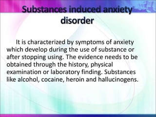 It is characterized by symptoms of anxiety
which develop during the use of substance or
after stopping using. The evidence needs to be
obtained through the history, physical
examination or laboratory finding. Substances
like alcohol, cocaine, heroin and hallucinogens.
 