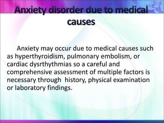 Anxiety may occur due to medical causes such
as hyperthyroidism, pulmonary embolism, or
cardiac dysrthythmias so a careful and
comprehensive assessment of multiple factors is
necessary through history, physical examination
or laboratory findings.
 