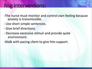 -The nurse must monitor and control own feeling because
anxiety is transmissible.
- Use short simple sentences.
- Give brief directions.
- Decrease excessive stimuli and provide quite
environment.
-Walk with pacing client to give him support.
 