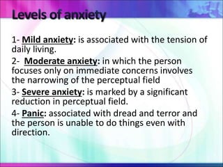 1- Mild anxiety: is associated with the tension of
daily living.
2- Moderate anxiety: in which the person
focuses only on immediate concerns involves
the narrowing of the perceptual field
3- Severe anxiety: is marked by a significant
reduction in perceptual field.
4- Panic: associated with dread and terror and
the person is unable to do things even with
direction.
 