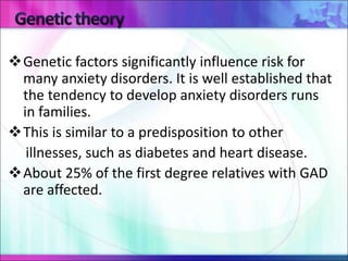 Genetic factors significantly influence risk for
many anxiety disorders. It is well established that
the tendency to develop anxiety disorders runs
in families.
This is similar to a predisposition to other
illnesses, such as diabetes and heart disease.
About 25% of the first degree relatives with GAD
are affected.
 