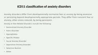 Anxiety disorders differ from developmentally normative fear or anxiety by being excessive
or persisting beyond developmentally appropriate periods. They differ from transient fear or
anxiety, often stress-induced, by being persistent.
Anxiety or Fear-Related Disorders include the following:
• Generalized Anxiety Disorder
• Panic Disorder
• Agoraphobia
• Specific Phobia
• Social Anxiety Disorder
• Separation Anxiety Disorder
• Selective Mutism
• Other
ICD11 classification of anxiety disorders
 