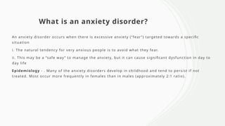 What is an anxiety disorder?
An anxiety disorder occurs when there is excessive anxiety (“fear”) targeted towards a specific
situation
i. The natural tendency for very anxious people is to avoid what they fear.
ii. This may be a “safe way” to manage the anxiety, but it can cause significant dysfunction in day to
day life
Epidemiology - . Many of the anxiety disorders develop in childhood and tend to persist if not
treated. Most occur more frequently in females than in males (approximately 2:1 ratio).
 