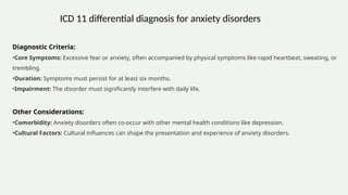 Diagnostic Criteria:
•Core Symptoms: Excessive fear or anxiety, often accompanied by physical symptoms like rapid heartbeat, sweating, or
trembling.
•Duration: Symptoms must persist for at least six months.
•Impairment: The disorder must significantly interfere with daily life.
Other Considerations:
•Comorbidity: Anxiety disorders often co-occur with other mental health conditions like depression.
•Cultural Factors: Cultural influences can shape the presentation and experience of anxiety disorders.
ICD 11 differential diagnosis for anxiety disorders
 