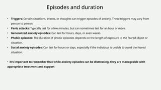 • Triggers: Certain situations, events, or thoughts can trigger episodes of anxiety. These triggers may vary from
person to person.
• Panic attacks: Typically last for a few minutes, but can sometimes last for an hour or more.
• Generalized anxiety episodes: Can last for hours, days, or even weeks.
• Phobic episodes: The duration of phobic episodes depends on the length of exposure to the feared object or
situation.
• Social anxiety episodes: Can last for hours or days, especially if the individual is unable to avoid the feared
situation.
• It's important to remember that while anxiety episodes can be distressing, they are manageable with
appropriate treatment and support
Episodes and duration
 