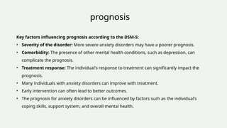 prognosis
Key factors influencing prognosis according to the DSM-5:
• Severity of the disorder: More severe anxiety disorders may have a poorer prognosis.
• Comorbidity: The presence of other mental health conditions, such as depression, can
complicate the prognosis.
• Treatment response: The individual's response to treatment can significantly impact the
prognosis.
• Many individuals with anxiety disorders can improve with treatment.
• Early intervention can often lead to better outcomes.
• The prognosis for anxiety disorders can be influenced by factors such as the individual's
coping skills, support system, and overall mental health.
 