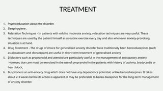 TREATMENT
1. Psychoeducation about the disorder.
2. Sleep hygiene .
3. Relaxation Techniques - In patients with mild to moderate anxiety, relaxation techniques are very useful. These
techniques are used by the patient himself as a routine exercise every day and also whenever anxiety-provoking
situation is at hand.
4. Drug Treatment - The drugs of choice for generalised anxiety disorder have traditionally been benzodiazepines (such
as alprazolam and clonazepam) are useful in short-term treatment of generalised anxiety
5. β-blockers such as propranolol and atenolol are particularly useful in the management of anticipatory anxiety
However, due care must be exercised in the use of propranolol in the patients with history of asthma, bradycardia or
heart block,
6. Buspirone is an anti-anxiety drug which does not have any dependence potential, unlike benzodiazepines. It takes
about 2-3 weeks before its action is apparent. It may be preferable to benzo diazepines for the long-term management
of anxiety disorder.
 