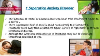  The individual is fearful or anxious about separation from attachment figures to
a degree .
 There is persistent fear or anxiety about harm coming to attachment &
reluctance to go away from attachment figure, as well as nightmares & physical
symptoms of distress.
 Although the symptoms often develop in childhood, they can be expressed
throughout adulthood as well.
 