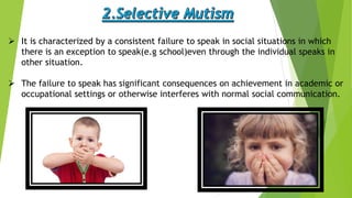  It is characterized by a consistent failure to speak in social situations in which
there is an exception to speak(e.g school)even through the individual speaks in
other situation.
 The failure to speak has significant consequences on achievement in academic or
occupational settings or otherwise interferes with normal social communication.
 