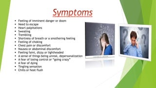  Feeling of imminent danger or doom
 Need to escape
 Heart palpitations
 Sweating
 Trembling
 Shortness of breath or a smothering feeling
 Feeling of choking
 Chest pain or discomfort
 Nausea or abdominal discomfort
 Feeling faint, dizzy or lightheaded
 A sense of things being unreal, depersonalization
 A fear of losing control or “going crazy”
 A fear of dying
 Tingling sensation
 Chills or heat flush
 