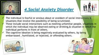  The individual is fearful or anxious about or avoidant of social interactions &
situations that involve the possibility of being scrutinized.
 These include social interactions such as meeting unfamiliar people, situations in
which the individual may be observed eating or drinking,& situation in which the
individual performs in front of others.
 The cognitive ideation is being negatively evaluated by others, by being
embarrassed , humiliated, or rejected, or offending others.
 