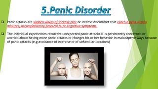  Panic attacks are sudden waves of intense fear or intense discomfort that reach a peak within
minutes, accompanied by physical &/or cognitive symptoms.
 The individual experiences recurrent unexpected panic attacks & is persistently concerned or
worried about having more panic attacks or changes his or her behavior in maladaptive ways because
of panic attacks (e,g avoidance of exercise or of unfamiliar locations)
 