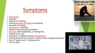  Palpitations
 Sweating
 Shaking or trembling
 Feeling Shortness of breath or smothering
 Sensation of choking
 Chest pains or tightness
 Nausea or gastrointestinal problems
 Dizziness, light-headedness, or feeling faint
 Feeling hot or cold
 Numbness or tingling sensations (Paresthesia)
 Feeling detached from oneself or reality, known as depersonalization
 Fear of “going crazy” or losing control
 Fear of dying
 