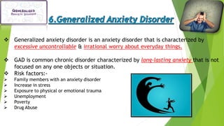  Generalized anxiety disorder is an anxiety disorder that is characterized by
excessive uncontrollable & irrational worry about everyday things.
 GAD is common chronic disorder characterized by long-lasting anxiety that is not
focused on any one objects or situation.
 Risk factors:-
 Family members with an anxiety disorder
 Increase in stress
 Exposure to physical or emotional trauma
 Unemployment
 Poverty
 Drug Abuse
 