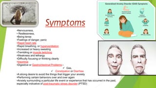 •Nervousness,
• Restlessness,
•Being tense
•Feelings of danger, panic
•Rapid heart rate
•Rapid breathing, or hyperventilation
•Increased or heavy sweating
•Trembling or muscle twitching
•Weakness and lethargy
•Difficulty focusing or thinking clearly
•Insomnia
•Digestive or Gastrointestinal Problems:-
 Gas,
 Constipation or Diarrhea
•A strong desire to avoid the things that trigger your anxiety
•Performing certain behaviors over and over again
•Anxiety surrounding a particular life event or experience that has occurred in the past,
especially indicative of post-traumatic stress disorder (PTSD)
 