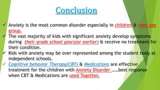  Anxiety is the most common disorder especially in children & teen age
group.
 The vast majority of kids with significant anxiety develop symptoms
during their grade school years(or earlier) & receive no treatment for
their condition.
 Kids with anxiety may be over represented among the student body at
independent schools.
 Cognitive behavior Therapy(CBT) & Medications are effective
treatment for the children with Anxiety Disorder ……best response
when CBT & Medications are used Together.
 