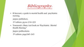 Bibliography:
• R Sreevani, a guide to mental health and psychiatric
nursing,
jaypee publishers,
3rd edition, pg.no: 216-221
• Townsend c Mary, text book on “Psychiatric Mental
Health Nursing.”
Jaypee publications.
5th edition, page240-245
 