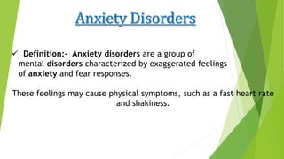  Definition:- Anxiety disorders are a group of
mental disorders characterized by exaggerated feelings
of anxiety and fear responses.
These feelings may cause physical symptoms, such as a fast heart rate
and shakiness.
 
