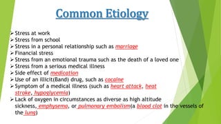 Stress at work
Stress from school
Stress in a personal relationship such as marriage
Financial stress
Stress from an emotional trauma such as the death of a loved one
Stress from a serious medical illness
Side effect of medication
Use of an illicit(Band) drug, such as cocaine
Symptom of a medical illness (such as heart attack, heat
stroke, hypoglycemia)
Lack of oxygen in circumstances as diverse as high altitude
sickness, emphysema, or pulmonary embolism(a blood clot in the vessels of
the lung)
 