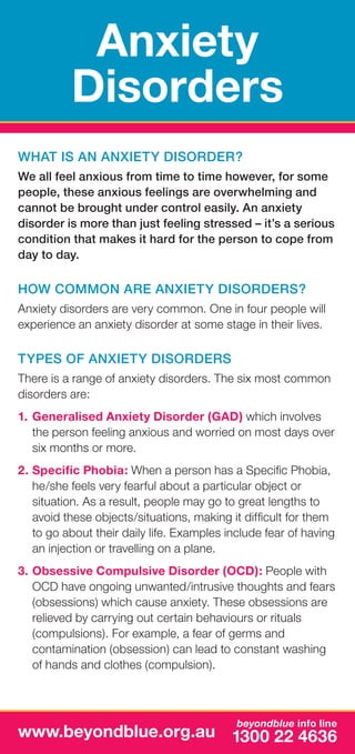 Anxiety
Disorders
What is an anxiety disorder?
We all feel anxious from time to time however, for some
people, these anxious feelings are overwhelming and
cannot be brought under control easily. An anxiety
disorder is more than just feeling stressed – it’s a serious
condition that makes it hard for the person to cope from
day to day.

How common are anxiety disorders?
Anxiety disorders are very common. One in four people will
experience an anxiety disorder at some stage in their lives.

Types of anxiety disorders
There is a range of anxiety disorders. The six most common
disorders are:
1.	 Generalised Anxiety Disorder (GAD) which involves
the person feeling anxious and worried on most days over
six months or more.
2.	Specific Phobia: When a person has a Specific Phobia,
he/she feels very fearful about a particular object or
situation. As a result, people may go to great lengths to
avoid these objects/situations, making it difficult for them
to go about their daily life. Examples include fear of having
an injection or travelling on a plane.
3.	Obsessive Compulsive Disorder (OCD): People with
OCD have ongoing unwanted/intrusive thoughts and fears
(obsessions) which cause anxiety. These obsessions are
relieved by carrying out certain behaviours or rituals
(compulsions). For example, a fear of germs and
contamination (obsession) can lead to constant washing
of hands and clothes (compulsion).

beyondblue info line

www.beyondblue.org.au 1300 22 4636

 
