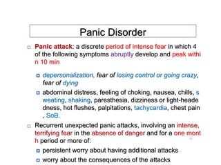10
 Panic attack: a discrete period of intense fear in which 4
of the following symptoms abruptly develop and peak withi
n 10 min
 depersonalization, fear of losing control or going crazy,
fear of dying
 abdominal distress, feeling of choking, nausea, chills, s
weating, shaking, paresthesia, dizziness or light-heade
dness, hot flushes, palpitations, tachycardia, chest pain
, SoB.
 Recurrent unexpected panic attacks, involving an intense,
terrifying fear in the absence of danger and for a one mont
h period or more of:
 persistent worry about having additional attacks
 worry about the consequences of the attacks
Panic Disorder
 