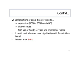 Cont’d…
 Complications of panic disorder include …
– depression (10% to 65% have MDD)
– alcohol abuse
– high use of health services and emergency rooms
• Pts with panic disorder have high lifetime risk for suicide a
ttempt
• Female: male 2-3:1
11
 