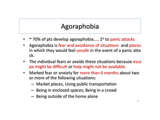 Agoraphobia
• ~ 70% of pts develop agoraphobia….. 2o to panic attacks
• Agoraphobia is fear and avoidance of situations and places
in which they would feel unsafe in the event of a panic atta
ck.
• The individual fears or avoids these situations because esca
pe might be difficult or help might not be available.
• Marked fear or anxiety for more than 6 months about two
or more of the following situations:
– Market places, Using public transportation
– Being in enclosed spaces; Being in a crowd
– Being outside of the home alone
12
 