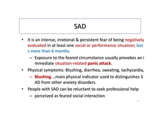 SAD
• It is an intense, irrational & persistent fear of being negatively
evaluated in at least one social or performance situation; last
s more than 6 months.
– Exposure to the feared circumstance usually provokes an i
mmediate situation-related panic attack.
• Physical symptoms: Blushing, diarrhea, sweating, tachycardia,
– Blushing …main physical indicator used to distinguishes S
AD from other anxiety disorders.
• People with SAD can be reluctant to seek professional help
– perceived as feared social interaction
13
 