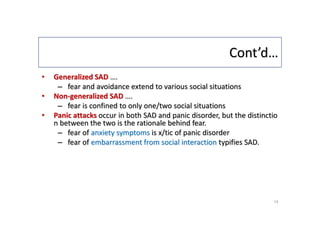 Cont’d…
• Generalized SAD ….
– fear and avoidance extend to various social situations
• Non-generalized SAD ….
– fear is confined to only one/two social situations
• Panic attacks occur in both SAD and panic disorder, but the distinctio
n between the two is the rationale behind fear.
– fear of anxiety symptoms is x/tic of panic disorder
– fear of embarrassment from social interaction typifies SAD.
14
 