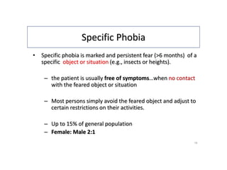 Specific Phobia
• Specific phobia is marked and persistent fear (>6 months) of a
specific object or situation (e.g., insects or heights).
– the patient is usually free of symptoms…when no contact
with the feared object or situation
– Most persons simply avoid the feared object and adjust to
certain restrictions on their activities.
– Up to 15% of general population
– Female: Male 2:1
16
 