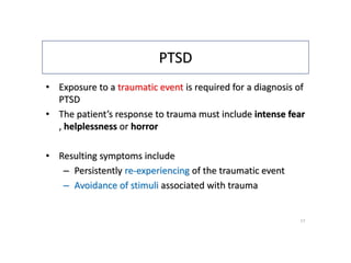 PTSD
• Exposure to a traumatic event is required for a diagnosis of
PTSD
• The patient’s response to trauma must include intense fear
, helplessness or horror
• Resulting symptoms include
– Persistently re-experiencing of the traumatic event
– Avoidance of stimuli associated with trauma
17
 