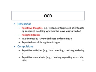 OCD
• Obsessions
– Repetitive thoughts, e.g., feeling contaminated after touchi
ng an object, doubting whether the stove was turned off
– Repeated doubts
– Intense need to have orderliness and symmetry
– Repeated sexual thoughts or images
• Compulsions
– Repetitive activities (e.g., hand washing, checking, ordering
)
– Repetitive mental acts (e.g., counting, repeating words sile
ntly) 19
 