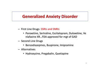 Generalized Anxiety Disorder
– First Line Drugs- SSRIs and SNRIs
• Paroxetine, Sertraline, Escitalopram, Duloxetine, Ve
nlafaxine XR…FDA approved for mgt of GAD
– Second Line Drugs
• Benzodiazepines, Buspirone, Imipramine
– Alternatives
• Hydroxyzine, Pregabalin, Quetiapine
22
 