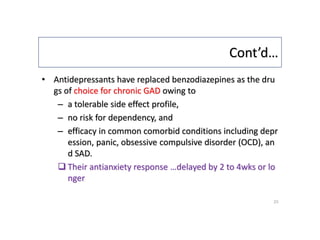 Cont’d…
• Antidepressants have replaced benzodiazepines as the dru
gs of choice for chronic GAD owing to
– a tolerable side effect profile,
– no risk for dependency, and
– efficacy in common comorbid conditions including depr
ession, panic, obsessive compulsive disorder (OCD), an
d SAD.
 Their antianxiety response …delayed by 2 to 4wks or lo
nger
23
 