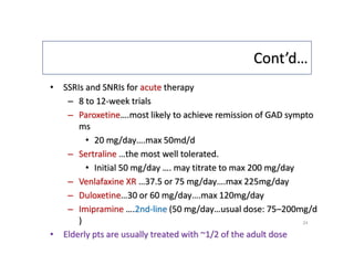 Cont’d…
• SSRIs and SNRIs for acute therapy
– 8 to 12-week trials
– Paroxetine….most likely to achieve remission of GAD sympto
ms
• 20 mg/day….max 50md/d
– Sertraline …the most well tolerated.
• Initial 50 mg/day …. may titrate to max 200 mg/day
– Venlafaxine XR …37.5 or 75 mg/day….max 225mg/day
– Duloxetine…30 or 60 mg/day….max 120mg/day
– Imipramine ….2nd-line (50 mg/day…usual dose: 75–200mg/d
)
• Elderly pts are usually treated with ~1/2 of the adult dose
24
 