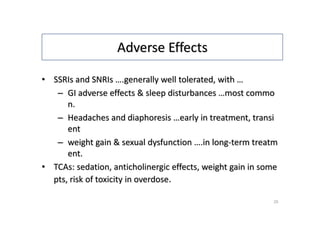 Adverse Effects
• SSRIs and SNRIs ….generally well tolerated, with …
– GI adverse effects & sleep disturbances …most commo
n.
– Headaches and diaphoresis …early in treatment, transi
ent
– weight gain & sexual dysfunction ….in long-term treatm
ent.
• TCAs: sedation, anticholinergic effects, weight gain in some
pts, risk of toxicity in overdose.
25
 