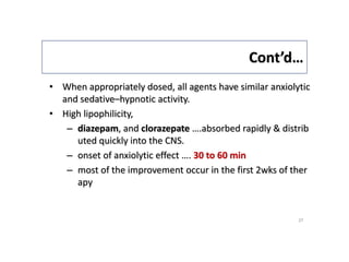 Cont’d…
• When appropriately dosed, all agents have similar anxiolytic
and sedative–hypnotic activity.
• High lipophilicity,
– diazepam, and clorazepate ….absorbed rapidly & distrib
uted quickly into the CNS.
– onset of anxiolytic effect …. 30 to 60 min
– most of the improvement occur in the first 2wks of ther
apy
27
 