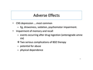 Adverse Effects
• CNS depression ….most common
– Eg, drowsiness, sedation, psychomotor impairment.
• Impairment of memory and recall
– events occurring after drug ingestion (anterograde amne
sia)
 Two serious complications of BDZ therapy
– potential for abuse
– physical dependence
28
 