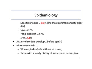 Epidemiology
– Specific phobias … 9.1% (the most common anxiety disor
der)
– GAD…2.7%
– Panic disorder …2.7%
– SAD…7.1%
• Anxiety disorders develop …before age 30
• More common in ….
– Women, individuals with social issues,
– those with a family history of anxiety and depression.
3
 