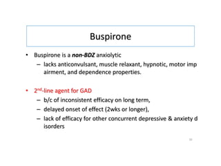 Buspirone
• Buspirone is a non-BDZ anxiolytic
– lacks anticonvulsant, muscle relaxant, hypnotic, motor imp
airment, and dependence properties.
• 2nd-line agent for GAD
– b/c of inconsistent efficacy on long term,
– delayed onset of effect (2wks or longer),
– lack of efficacy for other concurrent depressive & anxiety d
isorders
30
 