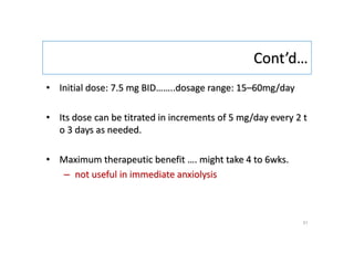Cont’d…
• Initial dose: 7.5 mg BID……..dosage range: 15–60mg/day
• Its dose can be titrated in increments of 5 mg/day every 2 t
o 3 days as needed.
• Maximum therapeutic benefit …. might take 4 to 6wks.
– not useful in immediate anxiolysis
31
 