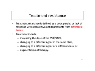 Treatment resistance
• Treatment resistance is defined as a poor, partial, or lack of
response with at least two antidepressants from different c
lasses.
• Treatment include
– increasing the dose of the SSRI/SNRI,
– changing to a different agent in the same class,
– changing to a different agent of a different class, or
– augmentation of therapy.
32
 