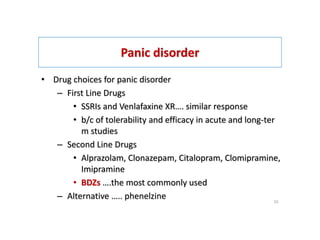 Panic disorder
• Drug choices for panic disorder
– First Line Drugs
• SSRIs and Venlafaxine XR…. similar response
• b/c of tolerability and efficacy in acute and long-ter
m studies
– Second Line Drugs
• Alprazolam, Clonazepam, Citalopram, Clomipramine,
Imipramine
• BDZs ….the most commonly used
– Alternative ….. phenelzine 33
 