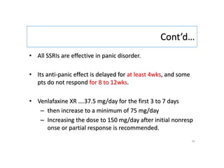 Cont’d…
• All SSRIs are effective in panic disorder.
• Its anti-panic effect is delayed for at least 4wks, and some
pts do not respond for 8 to 12wks.
• Venlafaxine XR ….37.5 mg/day for the first 3 to 7 days
– then increase to a minimum of 75 mg/day
– Increasing the dose to 150 mg/day after initial nonresp
onse or partial response is recommended.
34
 