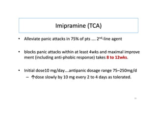 Imipramine (TCA)
• Alleviate panic attacks in 75% of pts …. 2nd-line agent
• blocks panic attacks within at least 4wks and maximal improve
ment (including anti-phobic response) takes 8 to 12wks.
• Initial dose10 mg/day….antipanic dosage range 75–250mg/d
– dose slowly by 10 mg every 2 to 4 days as tolerated.
35
 