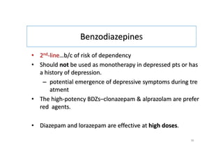 Benzodiazepines
• 2nd-line…b/c of risk of dependency
• Should not be used as monotherapy in depressed pts or has
a history of depression.
– potential emergence of depressive symptoms during tre
atment
• The high-potency BDZs–clonazepam & alprazolam are prefer
red agents.
• Diazepam and lorazepam are effective at high doses.
36
 