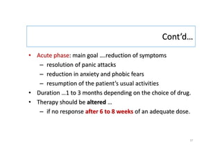 Cont’d…
• Acute phase: main goal ….reduction of symptoms
– resolution of panic attacks
– reduction in anxiety and phobic fears
– resumption of the patient’s usual activities
• Duration …1 to 3 months depending on the choice of drug.
• Therapy should be altered …
– if no response after 6 to 8 weeks of an adequate dose.
37
 